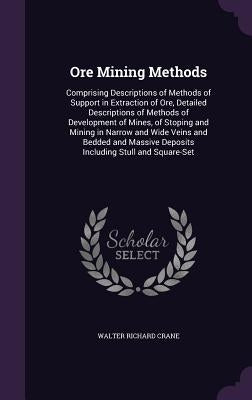 Ore Mining Methods: Comprising Descriptions of Methods of Support in Extraction of Ore, Detailed Descriptions of Methods of Development of by Crane, Walter Richard