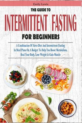 The Guide to Intermittent Fasting for Beginners: A Combination Of Keto Diet And Intermittent Fasting In Meal Plans On A Budget To Help You Boost Metab by Lewis, Emily