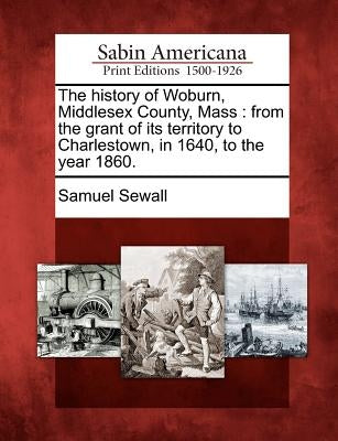 The history of Woburn, Middlesex County, Mass: from the grant of its territory to Charlestown, in 1640, to the year 1860. by Sewall, Samuel