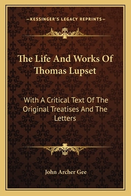 The Life And Works Of Thomas Lupset: With A Critical Text Of The Original Treatises And The Letters by Gee, John Archer