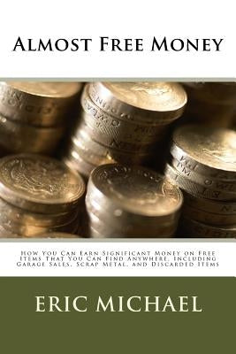 Almost Free Money: How to Make Significant Money on Free Items That You Can Find Anywhere, Including Garage Sales, Scrap Metal, and Discarded Items by Michael, Eric