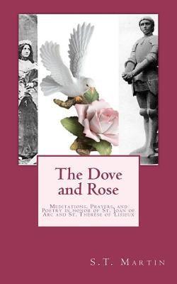 The Dove and Rose: Prayers, Poetry, and Meditations devoted to St. Joan of Arc and St. Thérèse of Lisieux by Martin, S. T.
