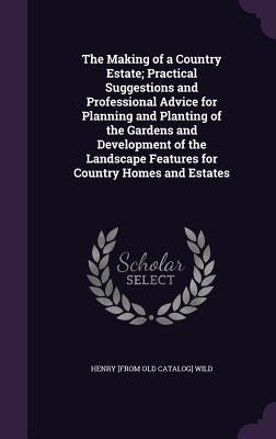The Making of a Country Estate; Practical Suggestions and Professional Advice for Planning and Planting of the Gardens and Development of the Landscap by Wild, Henry [From Old Catalog]