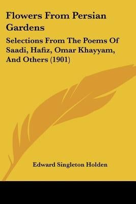 Flowers From Persian Gardens: Selections From The Poems Of Saadi, Hafiz, Omar Khayyam, And Others (1901) by Holden, Edward Singleton