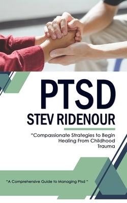 Ptsd: A Comprehensive Guide to Managing Ptsd (Compassionate Strategies to Begin Healing From Childhood Trauma) by Ridenour, Steve
