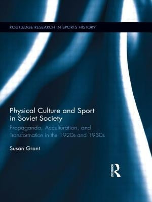 Physical Culture and Sport in Soviet Society: Propaganda, Acculturation, and Transformation in the 1920s and 1930s by Grant, Susan