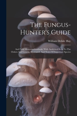 The Fungus-hunter's Guide: And Field Memorandumbook. With Analytical Keys To The Orders And Genera, Illustrated, And Notes Of Important Species by Hay, William Delisle