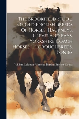 The Brookfield Stud ... Of Old English Breeds Of Horses, Hackneys, Cleveland Bays, Yorkshire Coach Horses, Thoroughbreds, Ponies by William Lehman Ashmead Bartlett Burde