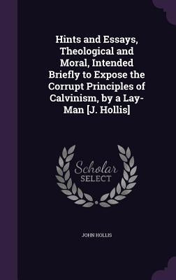 Hints and Essays, Theological and Moral, Intended Briefly to Expose the Corrupt Principles of Calvinism, by a Lay-Man [J. Hollis] by Hollis, John