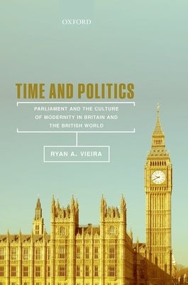 Time and Politics: Parliament and the Culture of Modernity in Britain and the British World by Vieira, Ryan A.