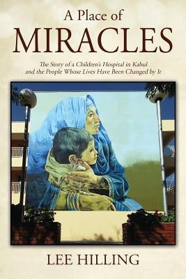A Place of Miracles: The Story of a Children's Hospital in Kabul and the People Whose Lives Have Been Changed by It by Hilling, Lee