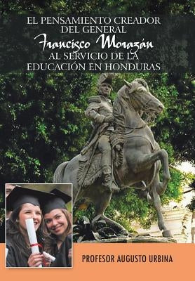 El Pensamiento Creador del General Francisco Morazan Al Servicio de La Educacion En Honduras by Urbina, Profesor Augusto