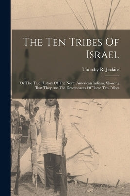 The Ten Tribes Of Israel: Or The True History Of The North American Indians, Showing That They Are The Descendants Of These Ten Tribes by Jenkins, Timothy R.