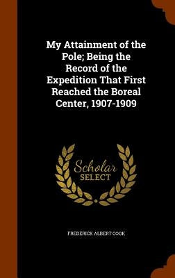 My Attainment of the Pole; Being the Record of the Expedition That First Reached the Boreal Center, 1907-1909 by Cook, Frederick Albert