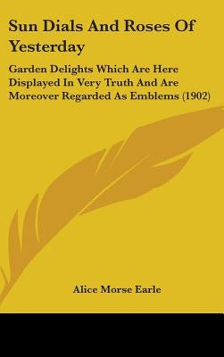 Sun Dials And Roses Of Yesterday: Garden Delights Which Are Here Displayed In Very Truth And Are Moreover Regarded As Emblems (1902) by Earle, Alice Morse