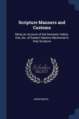 Scripture Manners and Customs: Being an Account of the Domestic Habits, Arts, etc. of Eastern Nations Mentioned in Holy Scripture by Anonymous