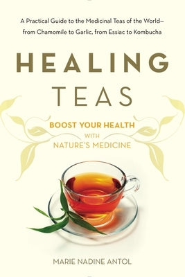 Healing Teas: A Practical Guide to the Medicinal Teas of the World -- From Chamomile to Garlic, from Essiac to Kombucha by Antol, Marie Nadine