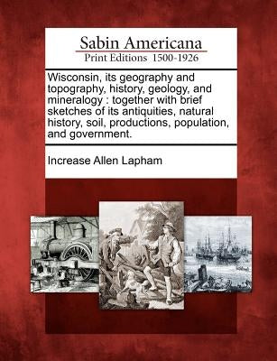 Wisconsin, Its Geography and Topography, History, Geology, and Mineralogy: Together with Brief Sketches of Its Antiquities, Natural History, Soil, Pro by Lapham, Increase Allen