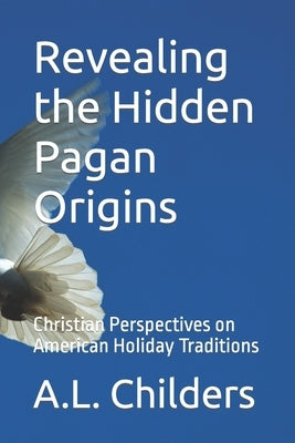 Revealing the Hidden Pagan Origins: Christian Perspectives on American Holiday Traditions by Childers, A. L.