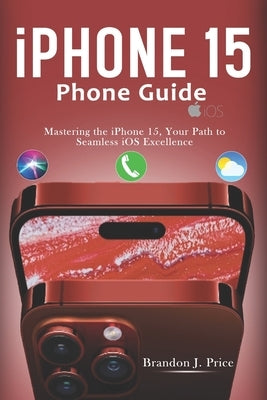 Iphone 15 Phone Guide: Mastering the iPhone 15, Your Path to Seamless iOS Excellence by J. Price, Brandon