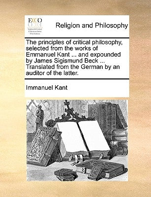 The principles of critical philosophy, selected from the works of Emmanuel Kant ... and expounded by James Sigismund Beck ... Translated from the Germ by Kant, Immanuel