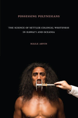Possessing Polynesians: The Science of Settler Colonial Whiteness in Hawai`i and Oceania by Arvin, Maile Renee