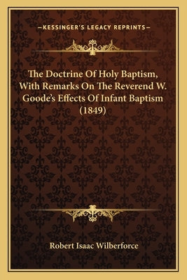 The Doctrine Of Holy Baptism, With Remarks On The Reverend W. Goode's Effects Of Infant Baptism (1849) by Wilberforce, Robert Isaac