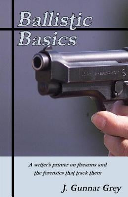 Ballistic Basics: A writer's primer on firearms and the forensics that track them by Grey, J. Gunnar