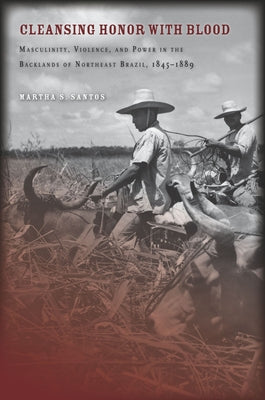 Cleansing Honor with Blood: Masculinity, Violence, and Power in the Backlands of Northeast Brazil, 1845a 1889 by Santos, Martha