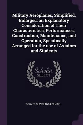 Military Aeroplanes, Simplified, Enlarged; an Explanatory Consideration of Their Characteristics, Performances, Construction, Maintenance, and Operati by Loening, Grover Cleveland