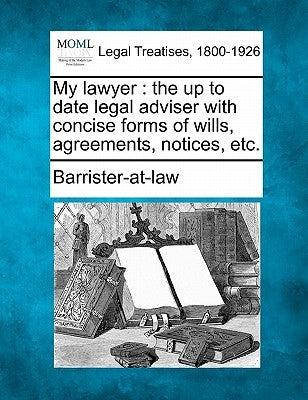 My Lawyer: The Up to Date Legal Adviser with Concise Forms of Wills, Agreements, Notices, Etc. by Barrister-At-Law