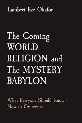 The Coming WORLD RELIGION and The MYSTERY BABYLON: What Everyone Should Know - How to Overcome by Okafor, Lambert Eze