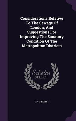 Considerations Relative To The Sewage Of London, And Suggestions For Improving The Sanatory Condition Of The Metropolitan Districts by Gibbs, Joseph