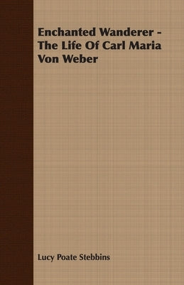 Enchanted Wanderer - The Life of Carl Maria Von Weber by Stebbins, Lucy Poate