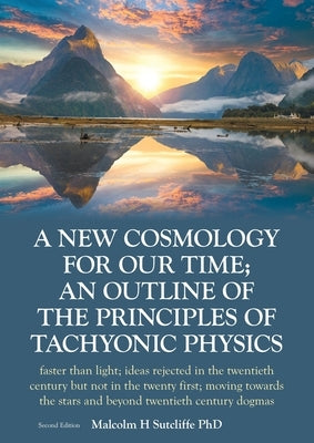 A New Cosmology For Our Time; An outline of the principles of Tachyonic Physics: faster than light; ideas rejected in the twentieth century but not in by Sutcliffe, Malcolm H.