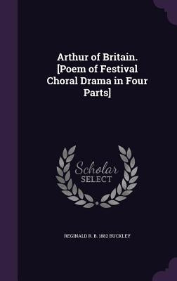 Arthur of Britain. [Poem of Festival Choral Drama in Four Parts] by Buckley, Reginald R. B. 1882