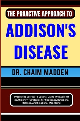 The Proactive Approach to Addison's Disease: Unlock The Secrets To Optimal Living With Adrenal Insufficiency-Strategies For Resilience, Nutritional Ba by Madden, Chaim