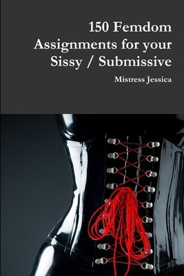 150 Femdom Assignments for your Sissy / Submissive by Jessica, Mistress