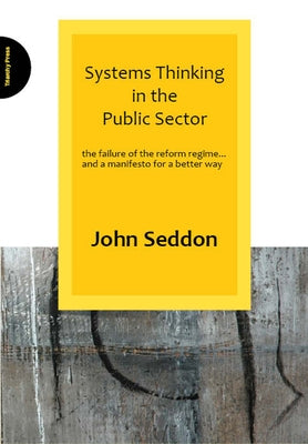 Systems Thinking in the Public Sector: The Failure of the Reform Regime... and a Manifesto for a Better Way by Seddon, John