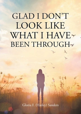 Glad I Don't Look Like What I Have Been Through by Sanders, Gloria F. (Hatley)