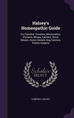 Halsey's Homeopathic Guide: For Families, Travelers, Missionaries, Pioneers, Miners, Farmers, Stock Raisers, Horse Owners, Dog Fanciers, Poultry Keepe by Halsey, Clinton S.