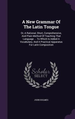 A New Grammar Of The Latin Tongue: Or, A Rational, Short, Comprehensive, And Plain Method Of Teaching That Language ... To Which Is Added A Vocabulary by Holmes, John