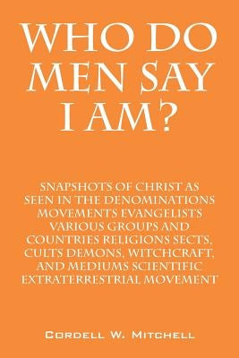 Who Do Men Say I Am? Snapshots of Christ as Seen in the Denominations Movements Evangelists Various Groups and Countries Religions Sects, Cults Demons by Mitchell, Cordell W.