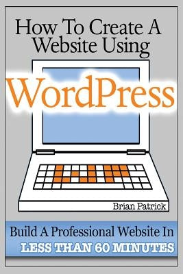 How To Create A Website Using Wordpress: The Beginner's Blueprint for Building a Professional Website in Less Than 60 Minutes by Patrick, Brian
