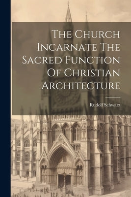 The Church Incarnate The Sacred Function Of Christian Architecture by Schwarz, Rudolf