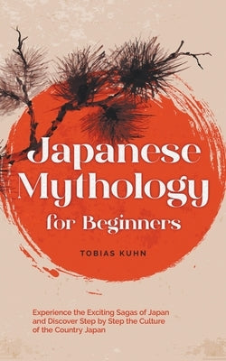 Japanese Mythology for Beginners: Experience the Exciting Sagas of Japan and Discover Step by Step the Culture of the Country Japan by Kuhn, Tobias
