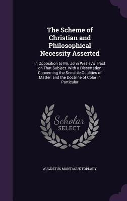 The Scheme of Christian and Philosophical Necessity Asserted: In Opposition to Mr. John Wesley's Tract on That Subject. With a Dissertation Concerning by Toplady, Augustus Montague