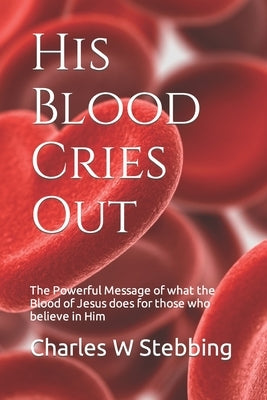His Blood Cries Out: The Powerful Message of what the Blood of Jesus does for those who believe in Him by Stebbing, Charles William