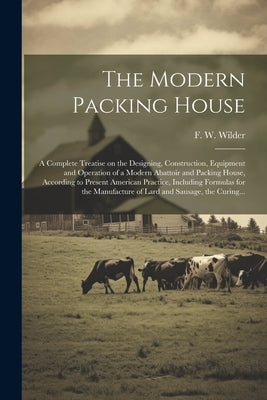 The Modern Packing House; a Complete Treatise on the Designing, Construction, Equipment and Operation of a Modern Abattoir and Packing House, Accordin by Wilder, F. W. (Fred William) 1853-1906