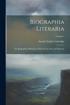 Biographia Literaria: Or, Biographical Sketches of My Literary Life and Opinions; Volume 1 by Coleridge, Samuel Taylor